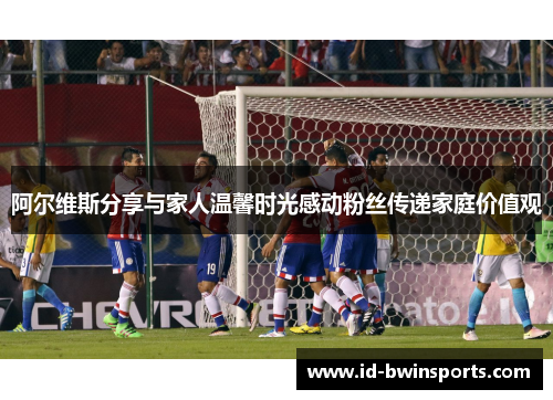 阿尔维斯分享与家人温馨时光感动粉丝传递家庭价值观
