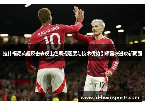 拉什福德英超反击表现出色展现速度与技术优势引领曼联进攻新局面