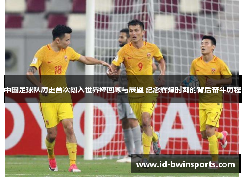 中国足球队历史首次闯入世界杯回顾与展望 纪念辉煌时刻的背后奋斗历程