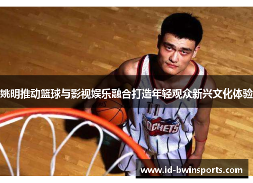 姚明推动篮球与影视娱乐融合打造年轻观众新兴文化体验