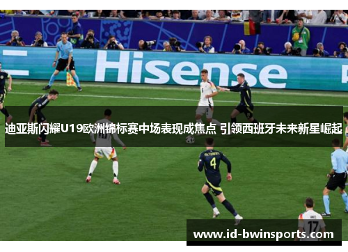 迪亚斯闪耀U19欧洲锦标赛中场表现成焦点 引领西班牙未来新星崛起