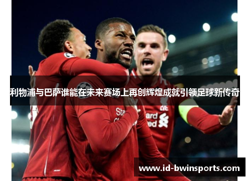 利物浦与巴萨谁能在未来赛场上再创辉煌成就引领足球新传奇