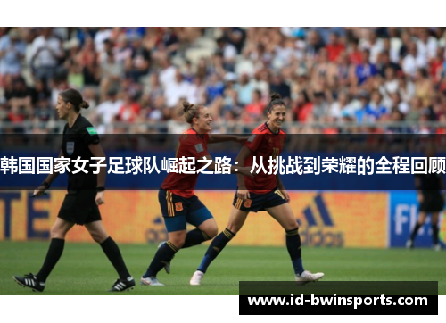 韩国国家女子足球队崛起之路：从挑战到荣耀的全程回顾