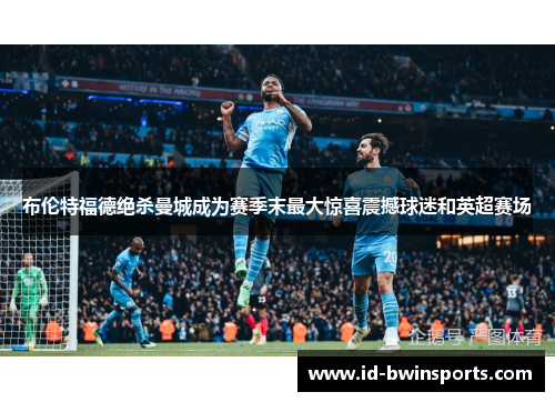 布伦特福德绝杀曼城成为赛季末最大惊喜震撼球迷和英超赛场