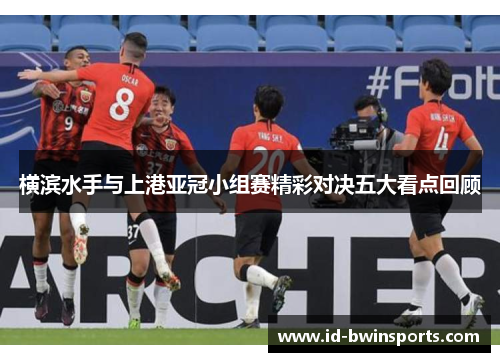 横滨水手与上港亚冠小组赛精彩对决五大看点回顾