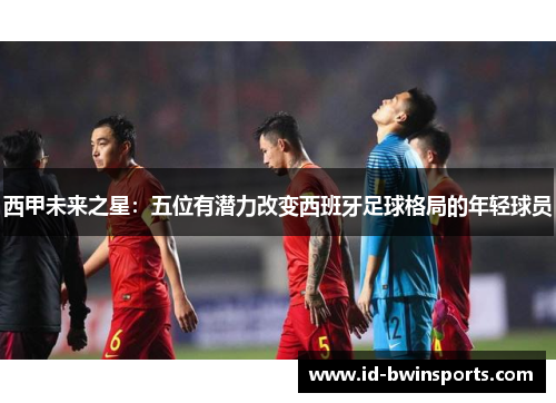 西甲未来之星：五位有潜力改变西班牙足球格局的年轻球员